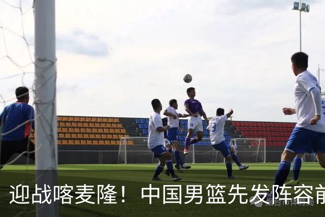 迎战喀麦隆！中国男篮先发阵容前瞻：高诗岩轮换出战，赵继伟联手胡金秋